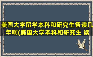 美国大学留学本科和研究生各读几年啊(美国大学本科和研究生 读几年)